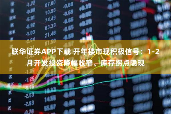 联华证券APP下载 开年楼市现积极信号：1-2月开发投资降幅收窄、库存拐点隐现