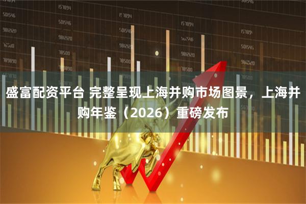 盛富配资平台 完整呈现上海并购市场图景，上海并购年鉴（2026）重磅发布