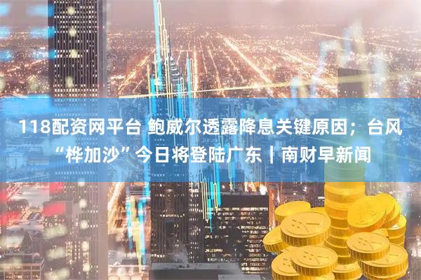 118配资网平台 鲍威尔透露降息关键原因；台风“桦加沙”今日将登陆广东｜南财早新闻