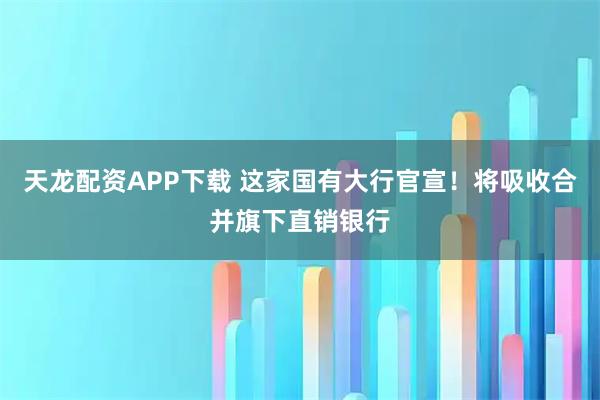 天龙配资APP下载 这家国有大行官宣！将吸收合并旗下直销银行