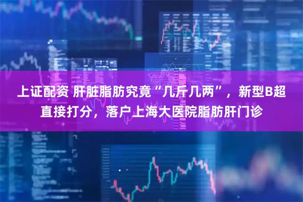 上证配资 肝脏脂肪究竟“几斤几两”，新型B超直接打分，落户上海大医院脂肪肝门诊