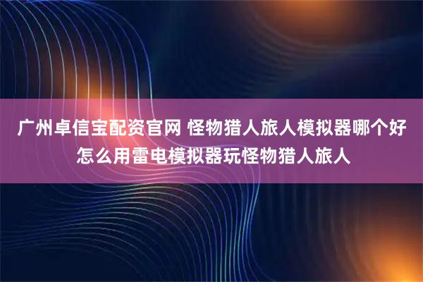 广州卓信宝配资官网 怪物猎人旅人模拟器哪个好 怎么用雷电模拟器玩怪物猎人旅人