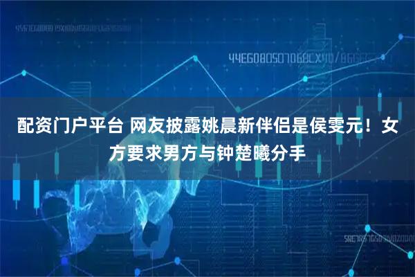 配资门户平台 网友披露姚晨新伴侣是侯雯元！女方要求男方与钟楚曦分手