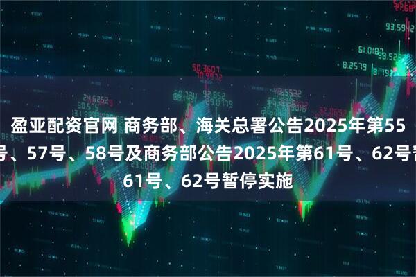 盈亚配资官网 商务部、海关总署公告2025年第55号、56号、57号、58号及商务部公告2025年第61号、62号暂停实施