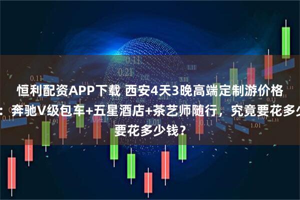 恒利配资APP下载 西安4天3晚高端定制游价格解析：奔驰V级包车+五星酒店+茶艺师随行，究竟要花多少钱？