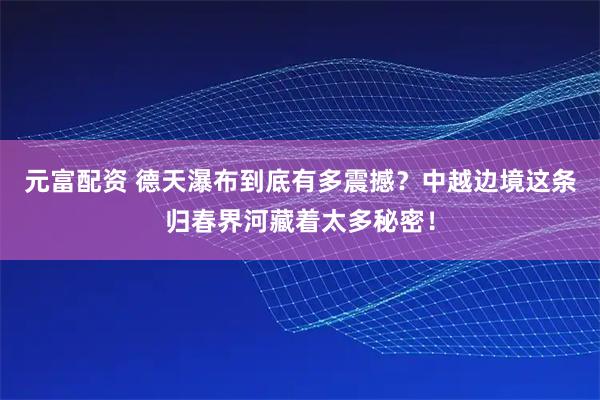 元富配资 德天瀑布到底有多震撼？中越边境这条归春界河藏着太多秘密！