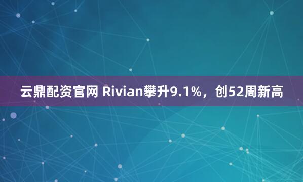 云鼎配资官网 Rivian攀升9.1%，创52周新高