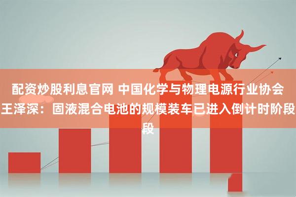 配资炒股利息官网 中国化学与物理电源行业协会王泽深：固液混合电池的规模装车已进入倒计时阶段