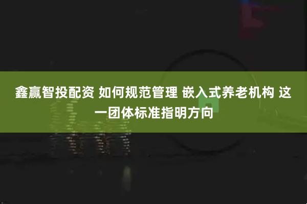 鑫赢智投配资 如何规范管理 嵌入式养老机构 这一团体标准指明方向