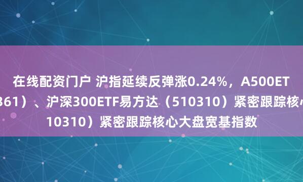 在线配资门户 沪指延续反弹涨0.24%，A500ETF易方达（159361）、沪深300ETF易方达（510310）紧密跟踪核心大盘宽基指数