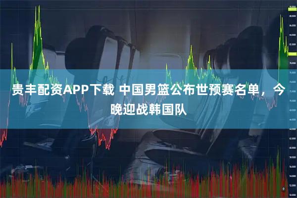贵丰配资APP下载 中国男篮公布世预赛名单，今晚迎战韩国队