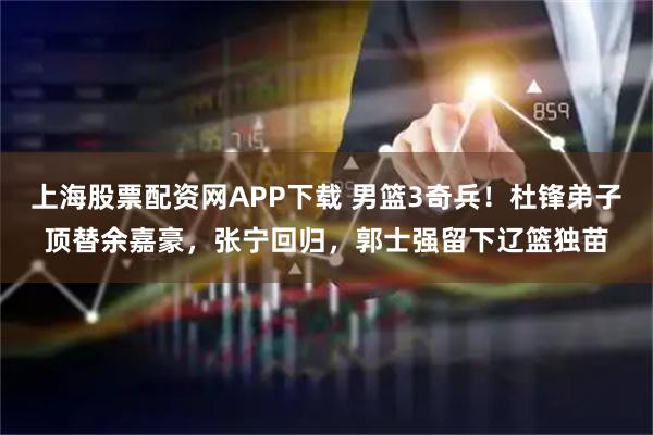 上海股票配资网APP下载 男篮3奇兵！杜锋弟子顶替余嘉豪，张宁回归，郭士强留下辽篮独苗