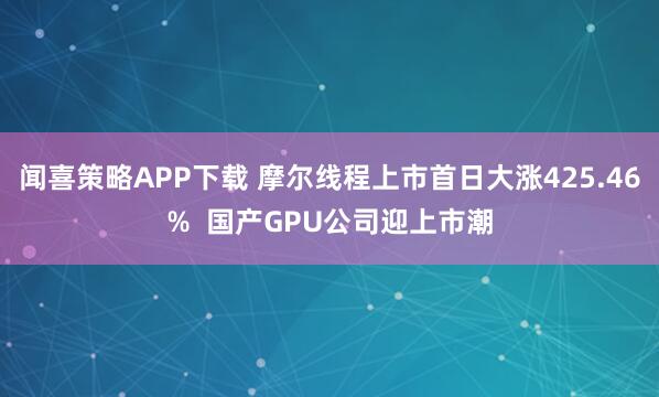 闻喜策略APP下载 摩尔线程上市首日大涨425.46%  国产GPU公司迎上市潮