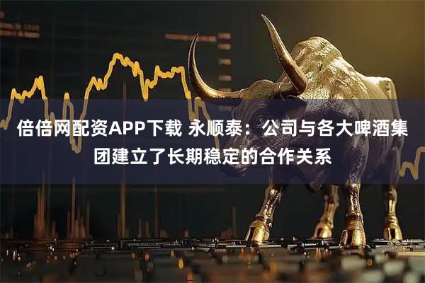 倍倍网配资APP下载 永顺泰：公司与各大啤酒集团建立了长期稳定的合作关系