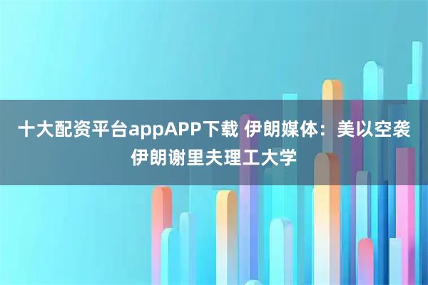 十大配资平台appAPP下载 伊朗媒体：美以空袭伊朗谢里夫理工大学