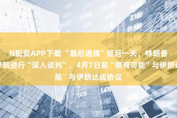 N配资APP下载 “最后通牒”延后一天，特朗普称正与伊朗进行“深入谈判”，4月7日前“很有可能”与伊朗达成协议