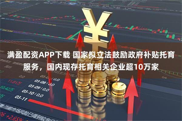 满盈配资APP下载 国家拟立法鼓励政府补贴托育服务，国内现存托育相关企业超10万家