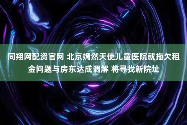同翔网配资官网 北京嫣然天使儿童医院就拖欠租金问题与房东达成调解 将寻找新院址