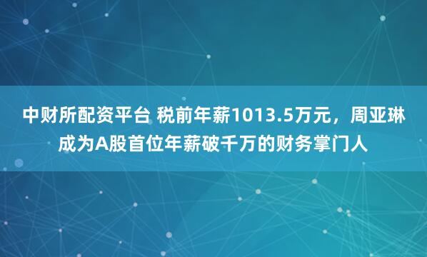 中财所配资平台 税前年薪1013.5万元，周亚琳成为A股首位年薪破千万的财务掌门人