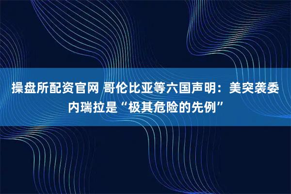 操盘所配资官网 哥伦比亚等六国声明：美突袭委内瑞拉是“极其危险的先例”