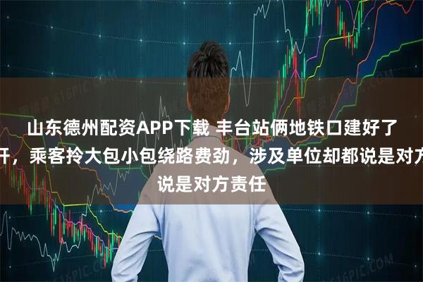 山东德州配资APP下载 丰台站俩地铁口建好了但不开，乘客拎大包小包绕路费劲，涉及单位却都说是对方责任