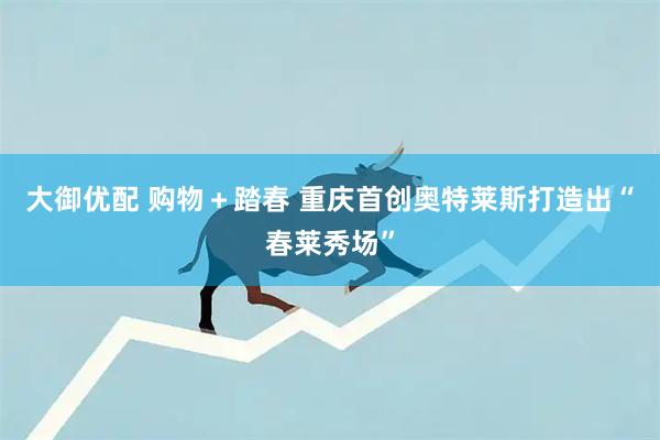 大御优配 购物＋踏春 重庆首创奥特莱斯打造出“春莱秀场”