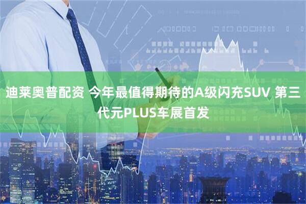 迪莱奥普配资 今年最值得期待的A级闪充SUV 第三代元PLUS车展首发