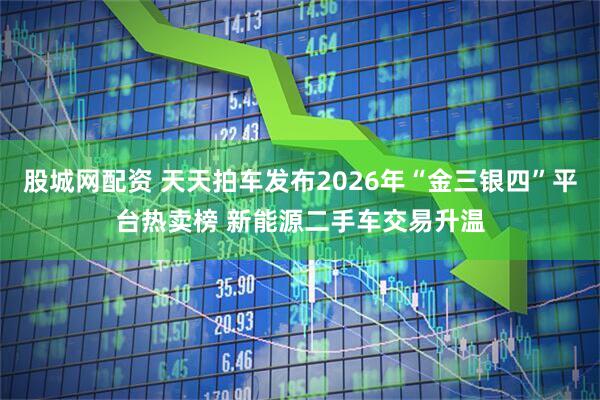 股城网配资 天天拍车发布2026年“金三银四”平台热卖榜 新能源二手车交易升温