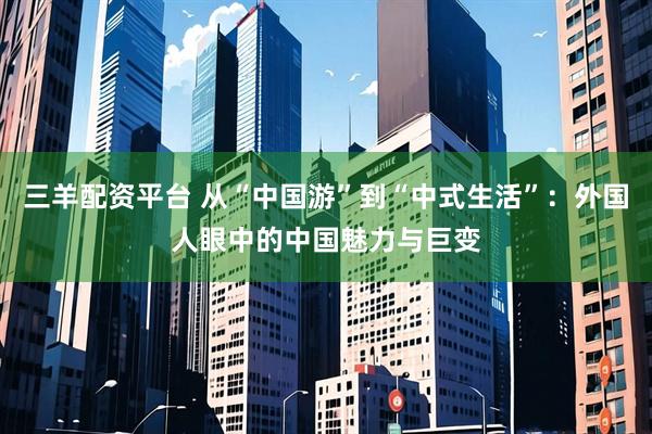 三羊配资平台 从“中国游”到“中式生活”：外国人眼中的中国魅力与巨变