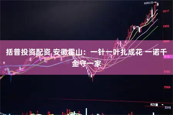 括普投资配资 安徽霍山：一针一叶扎成花 一诺千金守一家