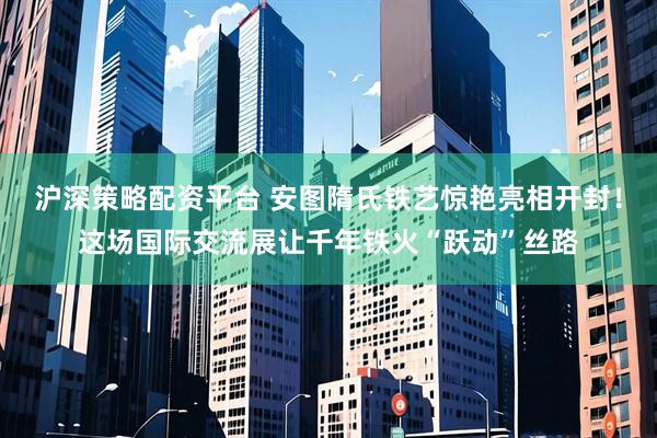 沪深策略配资平台 安图隋氏铁艺惊艳亮相开封！这场国际交流展让千年铁火“跃动”丝路