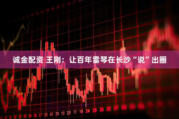 诚金配资 王刚：让百年雷琴在长沙“说”出圈