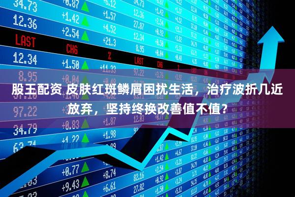 股王配资 皮肤红斑鳞屑困扰生活，治疗波折几近放弃，坚持终换改善值不值？