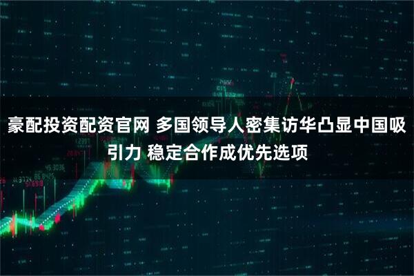 豪配投资配资官网 多国领导人密集访华凸显中国吸引力 稳定合作成优先选项