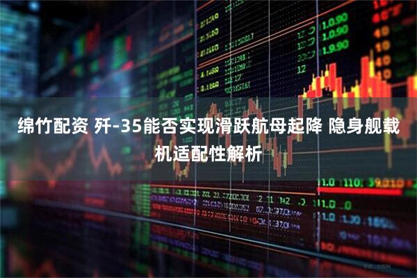 绵竹配资 歼-35能否实现滑跃航母起降 隐身舰载机适配性解析