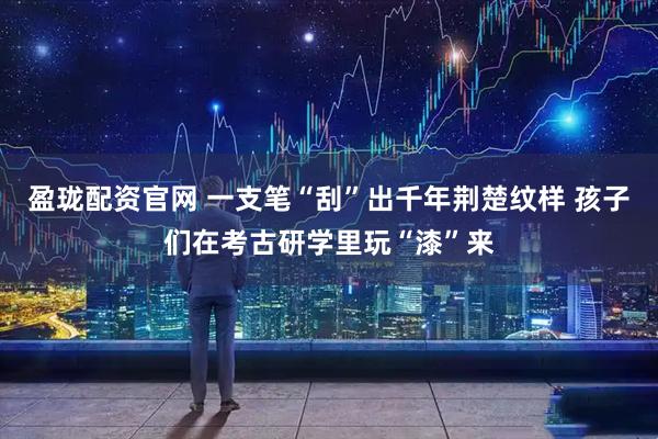 盈珑配资官网 一支笔“刮”出千年荆楚纹样 孩子们在考古研学里玩“漆”来