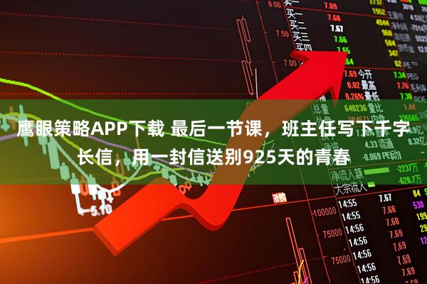 鹰眼策略APP下载 最后一节课，班主任写下千字长信，用一封信送别925天的青春