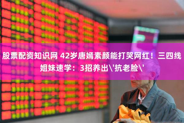 股票配资知识网 42岁唐嫣素颜能打哭网红！三四线姐妹速学：3招养出'抗老脸'